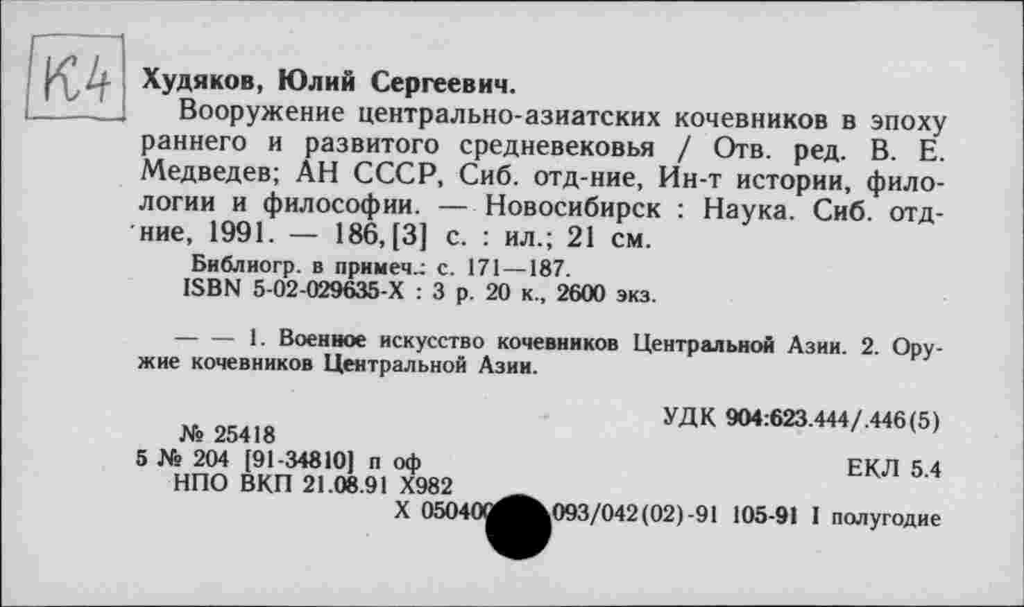 ﻿Худяков, Юлий Сергеевич.
Вооружение центрально-азиатских кочевников в эпоху раннего и развитого средневековья / Отв. ред. В. Е. Медведев; АН СССР, Сиб. отд-ние, Ин-т истории, филологии и философии. — Новосибирск : Наука. Сиб. отд-ние, 1991. — 186, [3] с. : ил.; 21 см.
Библиогр. в примеч.: с. 171 —187.
ISBN 5-02-029635-Х : 3 р. 20 к., 2600 экз.
-------1. Военное искусство кочевников Центральной Азии. 2. Оружие кочевников Центральной Азии.
УДК 904:623.444/.446(5)
ЕКЛ 5.4
№ 25418
5 № 204 [91-34810] п оф НПО ВКП 21.08.91 Х982
X 05040^^^093/042(02)-91 105-91 I полугодие